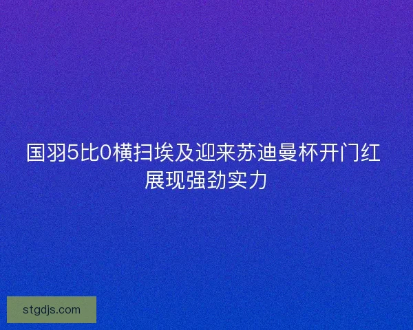 国羽5比0横扫埃及迎来苏迪曼杯开门红 展现强劲实力