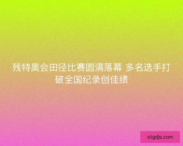 残特奥会田径比赛圆满落幕 多名选手打破全国纪录创佳绩