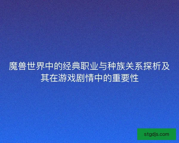 魔兽世界中的经典职业与种族关系探析及其在游戏剧情中的重要性