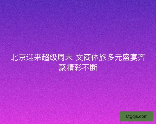 北京迎来超级周末 文商体旅多元盛宴齐聚精彩不断